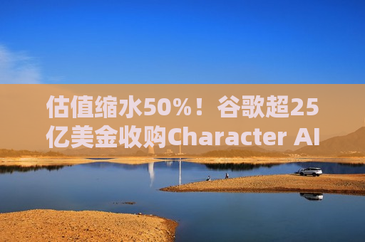 估值缩水50%！谷歌超25亿美金收购Character AI并收编团队，AI独角兽们加速卖身“大厂”