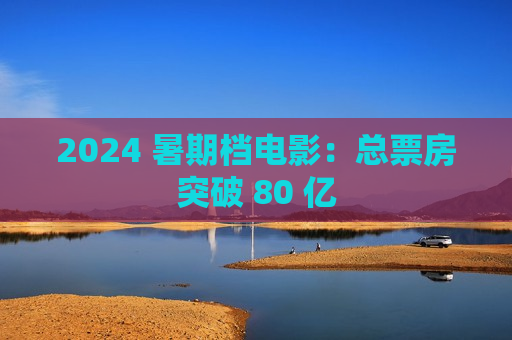 2024 暑期档电影：总票房突破 80 亿