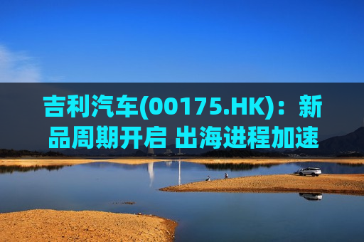 吉利汽车(00175.HK)：新品周期开启 出海进程加速  第1张