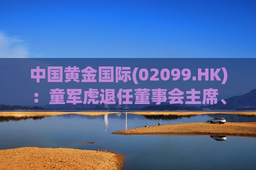 中国黄金国际(02099.HK)：童军虎退任董事会主席、执行董事及首席执行官职位