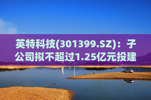 英特科技(301399.SZ)：子公司拟不超过1.25亿元投建分配器组件生产基地