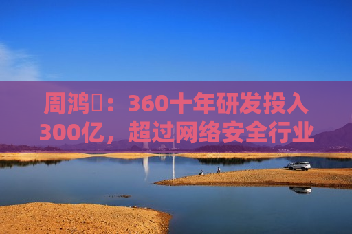 周鸿祎：360十年研发投入300亿，超过网络安全行业第二名到第十名的总和  第1张