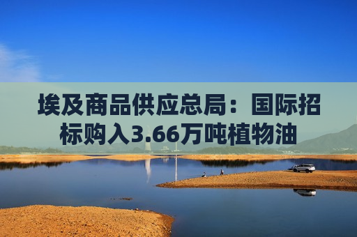 埃及商品供应总局：国际招标购入3.66万吨植物油