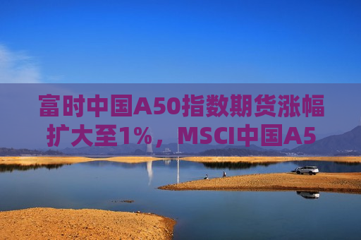 富时中国A50指数期货涨幅扩大至1%，MSCI中国A50互联互通指数期货涨近1%  第1张