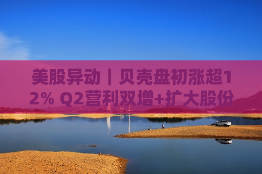 美股异动｜贝壳盘初涨超12% Q2营利双增+扩大股份回购