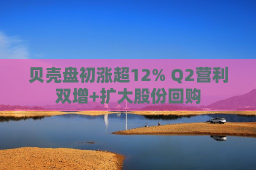 贝壳盘初涨超12% Q2营利双增+扩大股份回购