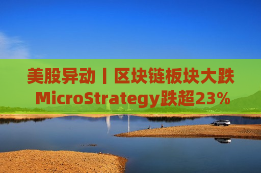 美股异动丨区块链板块大跌 MicroStrategy跌超23%