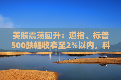 美股震荡回升：道指、标普500跌幅收窄至2%以内，科技股跌幅显著收窄