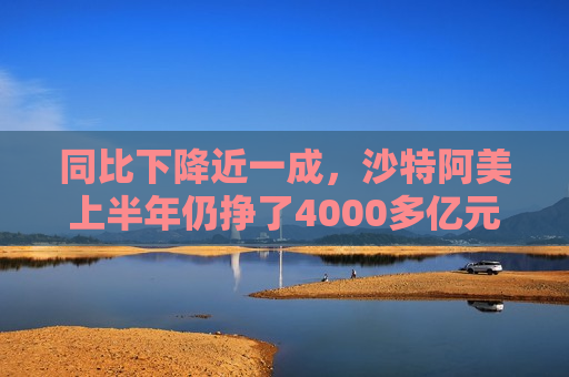 同比下降近一成，沙特阿美上半年仍挣了4000多亿元