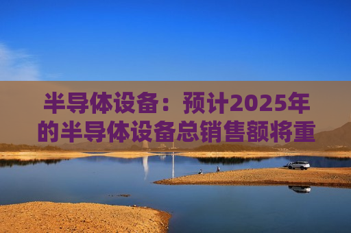 半导体设备：预计2025年的半导体设备总销售额将重返快速增长状态，达到1275.3亿美元