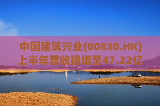 中国建筑兴业(00830.HK)上半年营收稳增至47.22亿港元  纯利同比增长26.1%