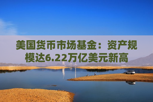 美国货币市场基金：资产规模达6.22万亿美元新高