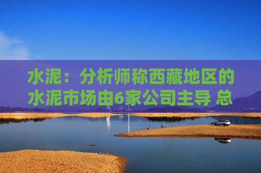 水泥：分析师称西藏地区的水泥市场由6家公司主导 总产能约为1280万吨  第1张