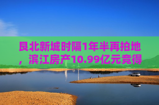 艮北新城时隔1年半再拍地，滨江房产10.99亿元竞得牛田宅地、溢价率17.66%