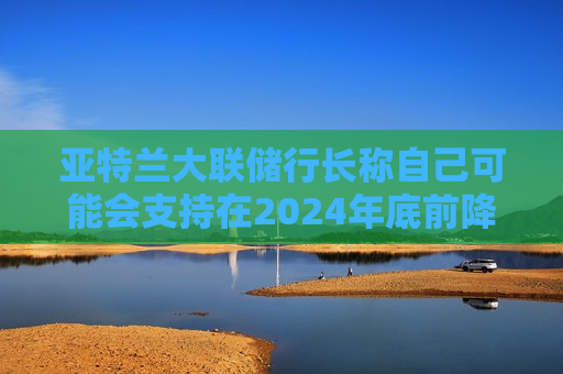 亚特兰大联储行长称自己可能会支持在2024年底前降息