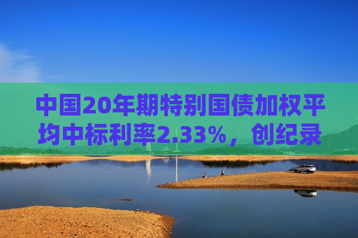 中国20年期特别国债加权平均中标利率2.33%，创纪录新低