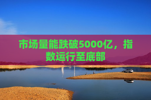 市场量能跌破5000亿，指数运行至底部  第1张