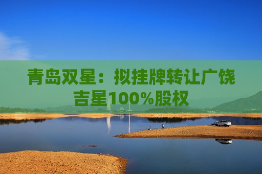 青岛双星：拟挂牌转让广饶吉星100%股权