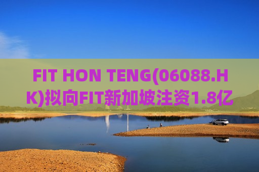 FIT HON TENG(06088.HK)拟向FIT新加坡注资1.8亿欧元  第1张