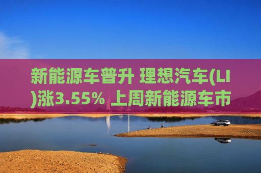 新能源车普升 理想汽车(LI)涨3.55% 上周新能源车市场零售按年增超5成  第1张