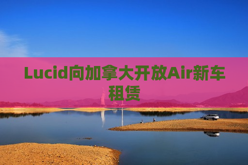 Lucid向加拿大开放Air新车租赁  第1张