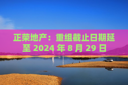 正荣地产：重组截止日期延至 2024 年 8 月 29 日