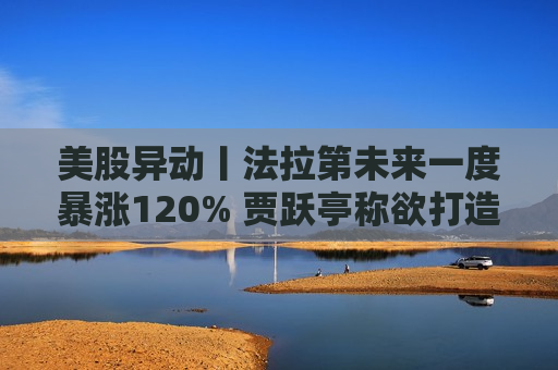 美股异动丨法拉第未来一度暴涨120% 贾跃亭称欲打造第二品牌