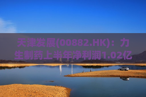 天津发展(00882.HK)：力生制药上半年净利润1.02亿元 同比增长13.50%