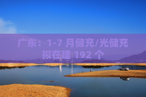 广东：1-7 月储充/光储充拟在建 192 个