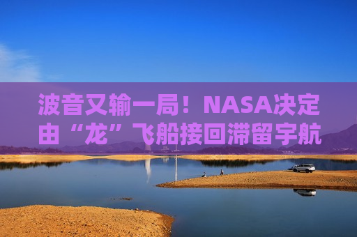 波音又输一局！NASA决定由“龙”飞船接回滞留宇航员