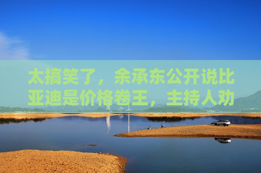 太搞笑了，余承东公开说比亚迪是价格卷王，主持人劝“您还是搂着点”  第1张