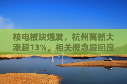 核电板块爆发，杭州高新大涨超13%，相关概念股回应“含核量”如何