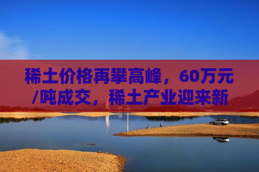 稀土价格再攀高峰，60万元/吨成交，稀土产业迎来新变革，稀土价格飙升突破六十万元大关，稀土产业迎来崭新变革