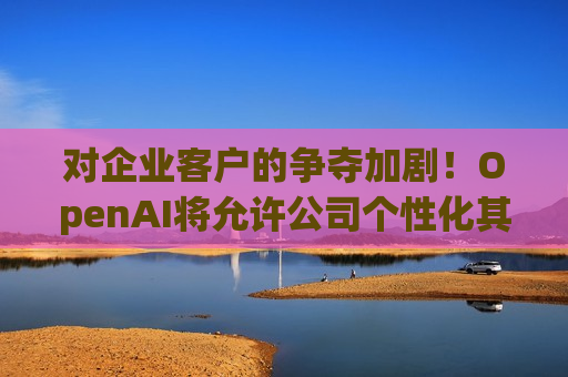 对企业客户的争夺加剧！OpenAI将允许公司个性化其性能最强大的AI模型