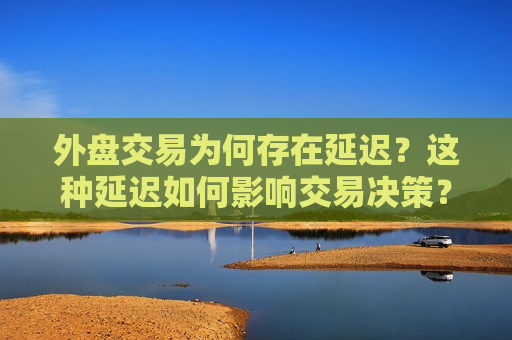 外盘交易为何存在延迟？这种延迟如何影响交易决策？