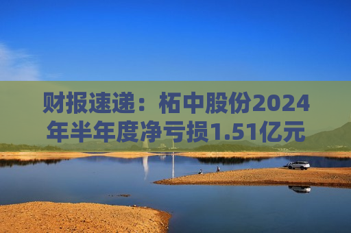 财报速递：柘中股份2024年半年度净亏损1.51亿元