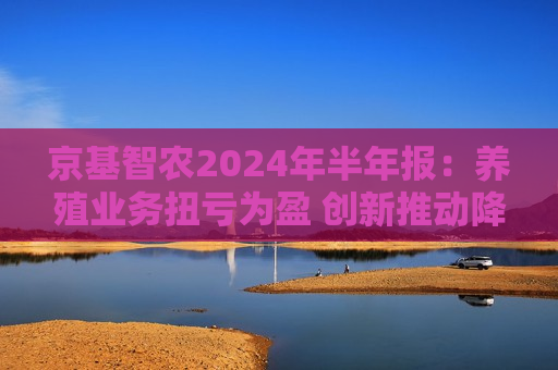 京基智农2024年半年报：养殖业务扭亏为盈 创新推动降本增效