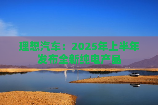 理想汽车：2025年上半年发布全新纯电产品