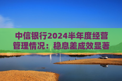 中信银行2024半年度经营管理情况：稳息差成效显著 经营效益保持稳健