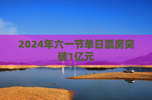 2024年六一节单日票房突破1亿元