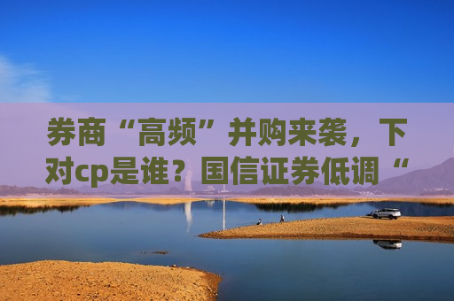 券商“高频”并购来袭，下对cp是谁？国信证券低调“开吃”，推进速度或超预期