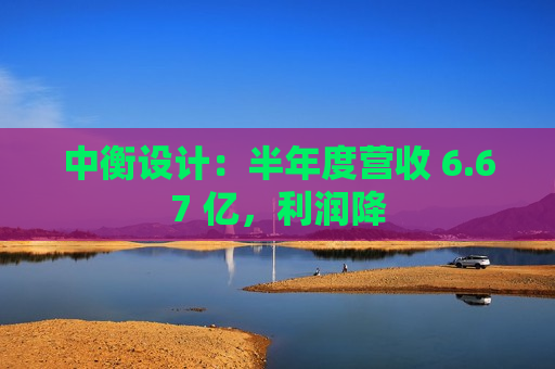 中衡设计：半年度营收 6.67 亿，利润降  第1张