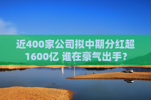 近400家公司拟中期分红超1600亿 谁在豪气出手？