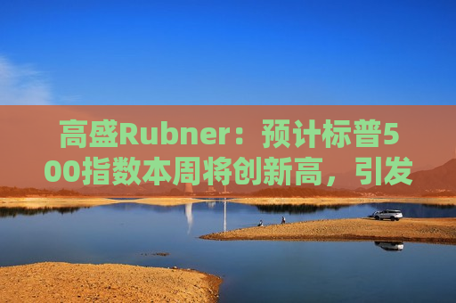 高盛Rubner：预计标普500指数本周将创新高，引发FOMO