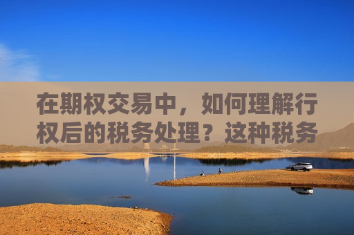 在期权交易中，如何理解行权后的税务处理？这种税务处理对投资者有什么影响？  第1张