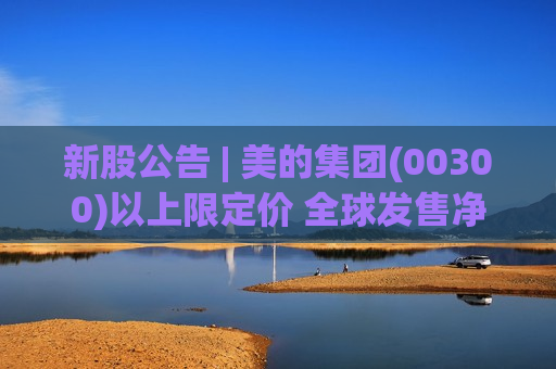 新股公告 | 美的集团(00300)以上限定价 全球发售净筹306.68亿港元