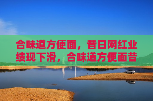 合味道方便面，昔日网红业绩现下滑，合味道方便面昔日荣光不再，业绩出现下滑  第1张