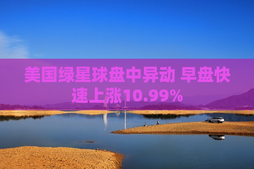 美国绿星球盘中异动 早盘快速上涨10.99%