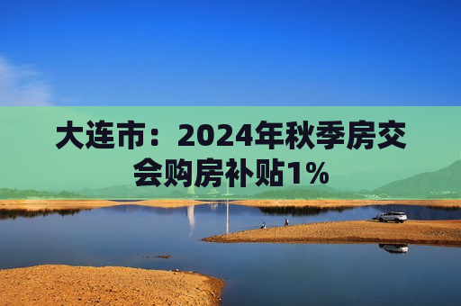 大连市：2024年秋季房交会购房补贴1%  第1张