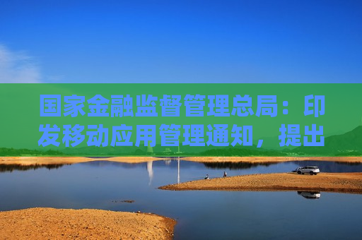 国家金融监督管理总局：印发移动应用管理通知，提出18条工作要求